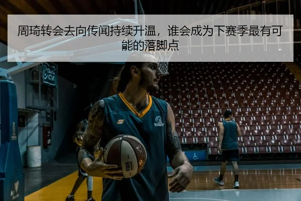 周琦转会去向传闻持续升温，谁会成为下赛季最有可能的落脚点